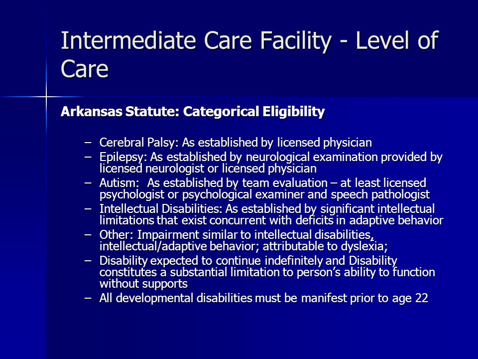 Intermediate Care Facility - Level of Care Arkansas Statute: Categorical Eligibility –Cerebral Palsy: As established by licensed physician –Epilepsy: As established by neurological examination provided by licensed neurologist or licensed physician –Autism: As established by team evaluation – at least licensed psychologist or psychological examiner and speech pathologist –Intellectual Disabilities: As established by significant intellectual limitations that exist concurrent with deficits in adaptive behavior –Other: Impairment similar to intellectual disabilities, intellectual/adaptive behavior; attributable to dyslexia; –Disability expected to continue indefinitely and Disability constitutes a substantial limitation to person’s ability to function without supports –All developmental disabilities must be manifest prior to age 22