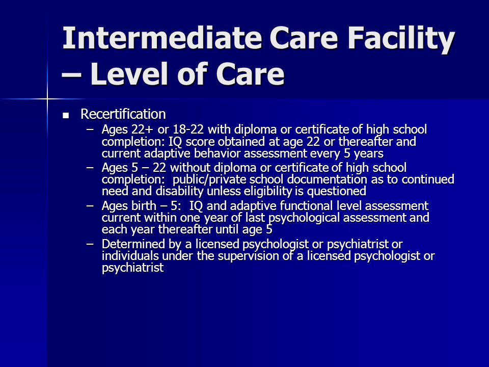 Intermediate Care Facility – Level of Care Recertification Recertification –Ages 22+ or with diploma or certificate of high school completion: IQ score obtained at age 22 or thereafter and current adaptive behavior assessment every 5 years –Ages 5 – 22 without diploma or certificate of high school completion: public/private school documentation as to continued need and disability unless eligibility is questioned –Ages birth – 5: IQ and adaptive functional level assessment current within one year of last psychological assessment and each year thereafter until age 5 –Determined by a licensed psychologist or psychiatrist or individuals under the supervision of a licensed psychologist or psychiatrist