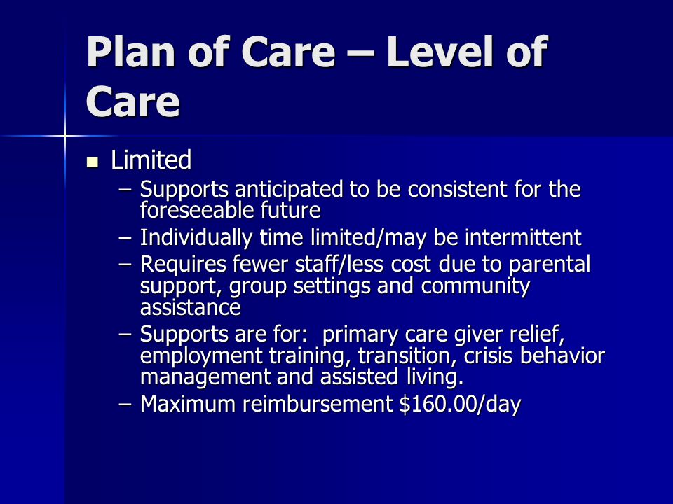 Plan of Care – Level of Care Limited Limited –Supports anticipated to be consistent for the foreseeable future –Individually time limited/may be intermittent –Requires fewer staff/less cost due to parental support, group settings and community assistance –Supports are for: primary care giver relief, employment training, transition, crisis behavior management and assisted living.