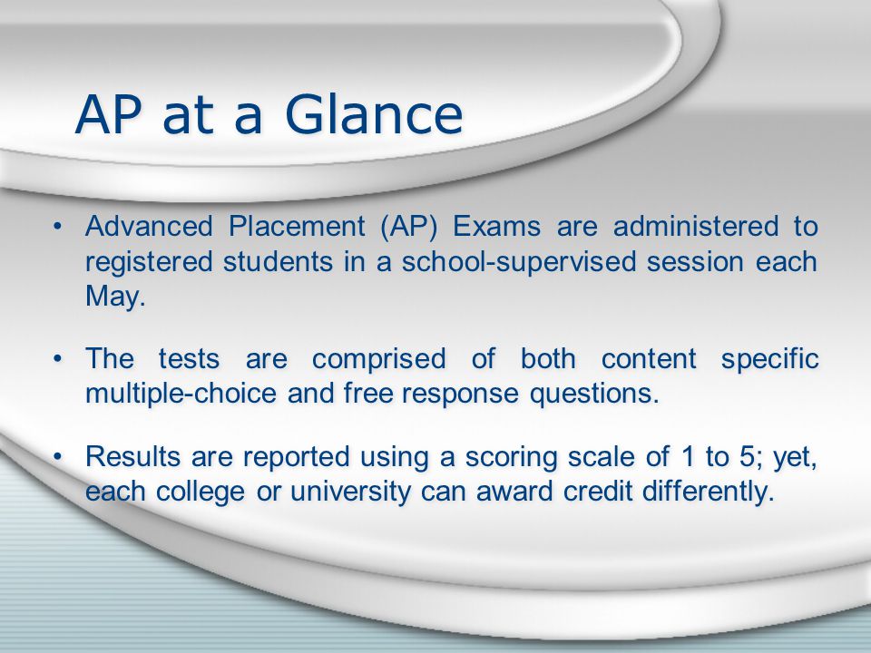 AP at a Glance Advanced Placement (AP) Exams are administered to registered students in a school-supervised session each May.