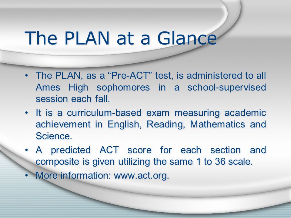 The PLAN at a Glance The PLAN, as a Pre-ACT test, is administered to all Ames High sophomores in a school-supervised session each fall.
