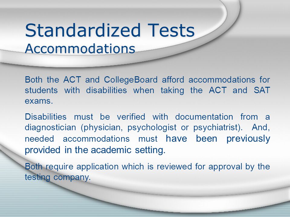 Standardized Tests Accommodations Both the ACT and CollegeBoard afford accommodations for students with disabilities when taking the ACT and SAT exams.