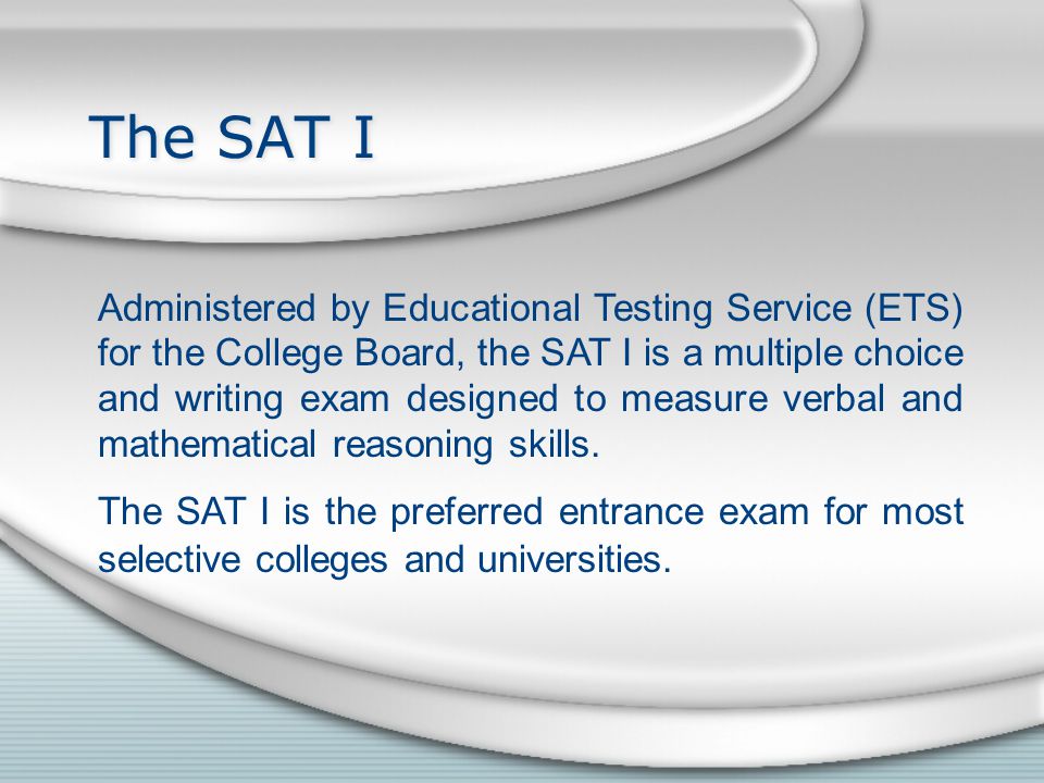 The SAT I Administered by Educational Testing Service (ETS) for the College Board, the SAT I is a multiple choice and writing exam designed to measure verbal and mathematical reasoning skills.