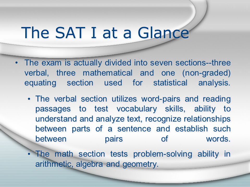 The SAT I at a Glance The exam is actually divided into seven sections--three verbal, three mathematical and one (non-graded) equating section used for statistical analysis.