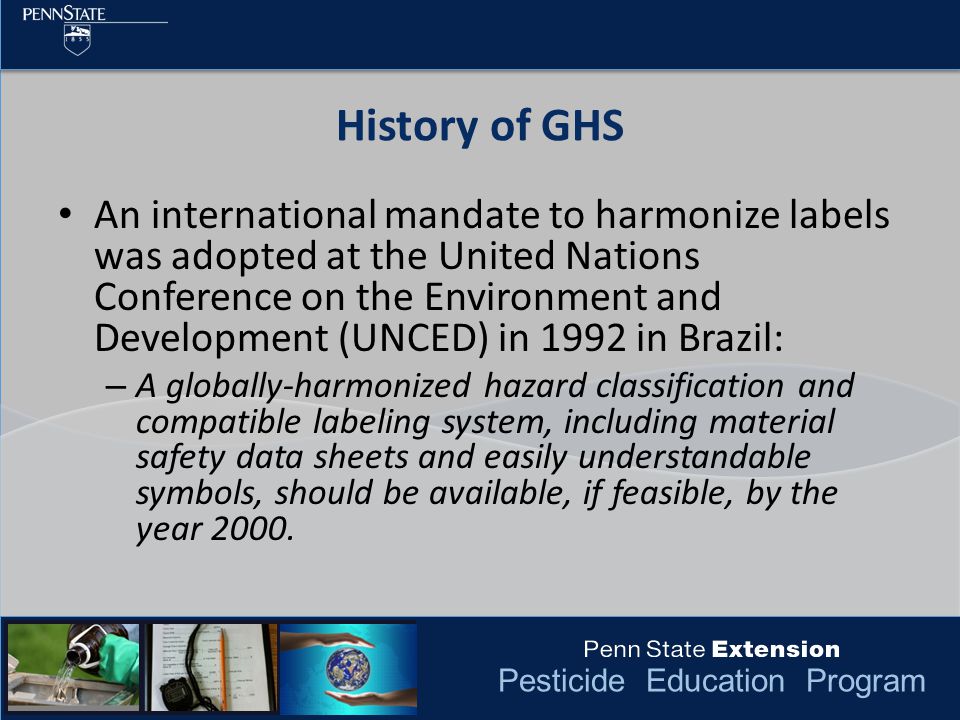 Pesticide Education Program An international mandate to harmonize labels was adopted at the United Nations Conference on the Environment and Development (UNCED) in 1992 in Brazil: – A globally-harmonized hazard classification and compatible labeling system, including material safety data sheets and easily understandable symbols, should be available, if feasible, by the year 2000.