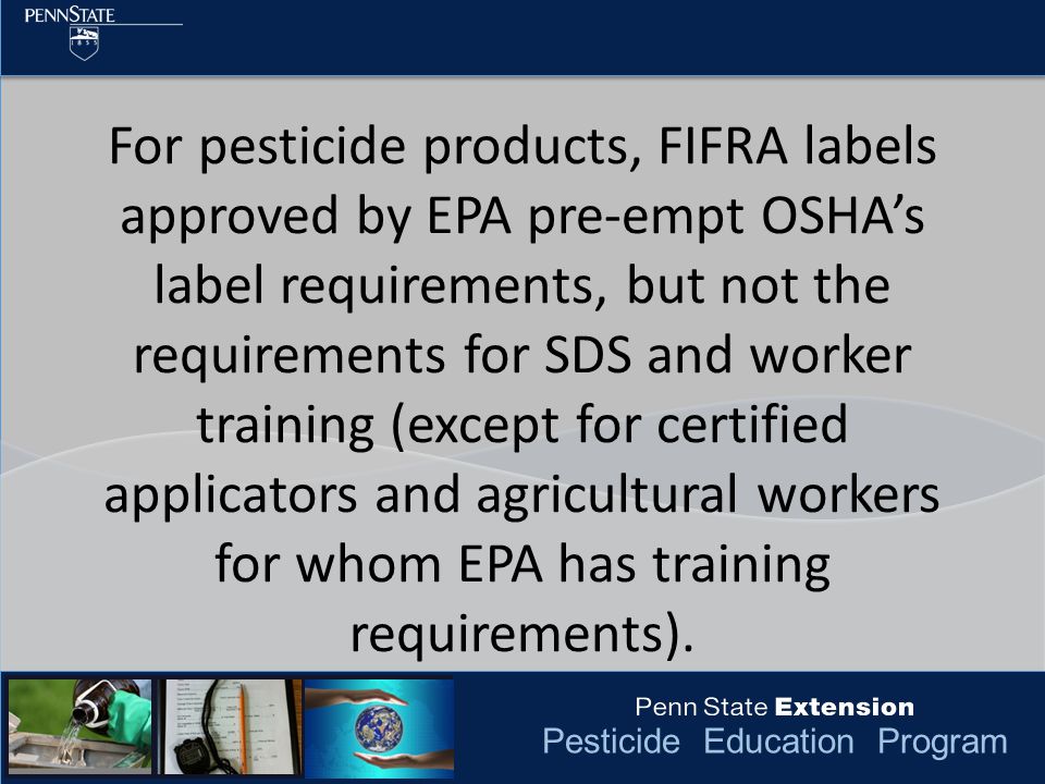Pesticide Education Program For pesticide products, FIFRA labels approved by EPA pre-empt OSHA’s label requirements, but not the requirements for SDS and worker training (except for certified applicators and agricultural workers for whom EPA has training requirements).