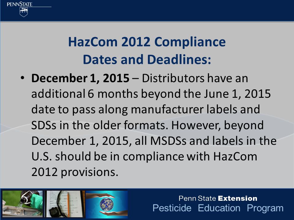 Pesticide Education Program HazCom 2012 Compliance Dates and Deadlines: December 1, 2015 – Distributors have an additional 6 months beyond the June 1, 2015 date to pass along manufacturer labels and SDSs in the older formats.