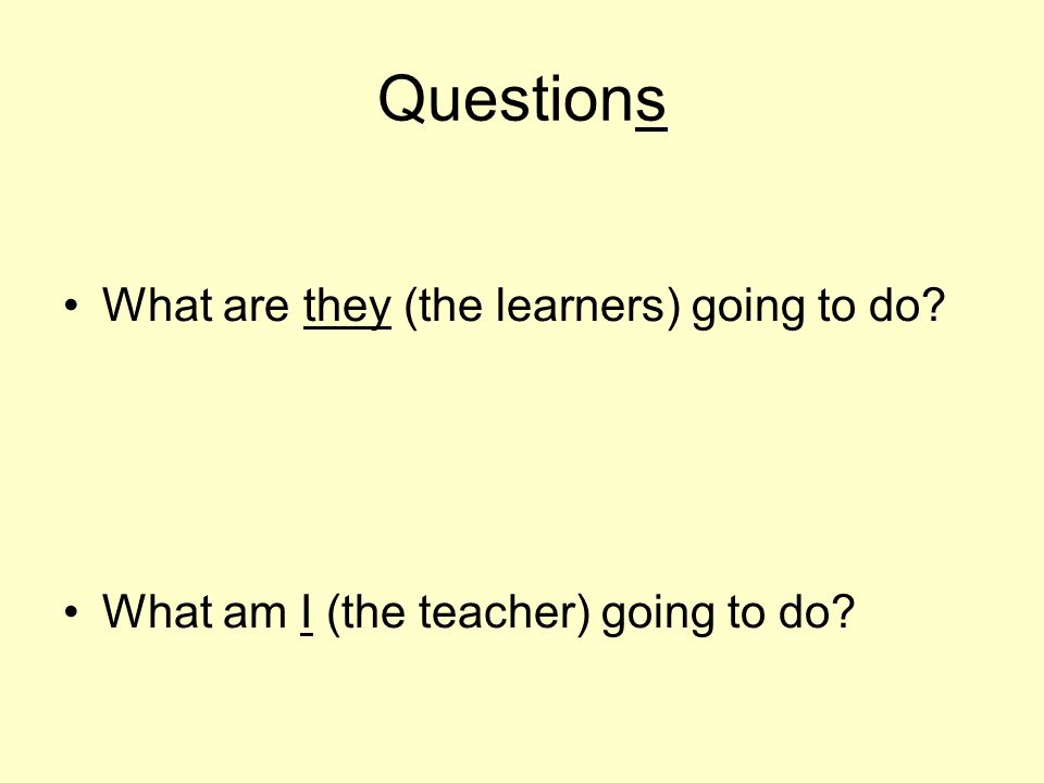 Questions What are they (the learners) going to do What am I (the teacher) going to do