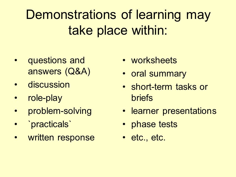 Demonstrations of learning may take place within: questions and answers (Q&A) discussion role-play problem-solving `practicals` written response worksheets oral summary short-term tasks or briefs learner presentations phase tests etc., etc.