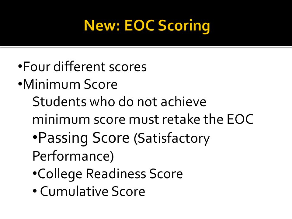 Four different scores Minimum Score Students who do not achieve minimum score must retake the EOC Passing Score (Satisfactory Performance) College Readiness Score Cumulative Score