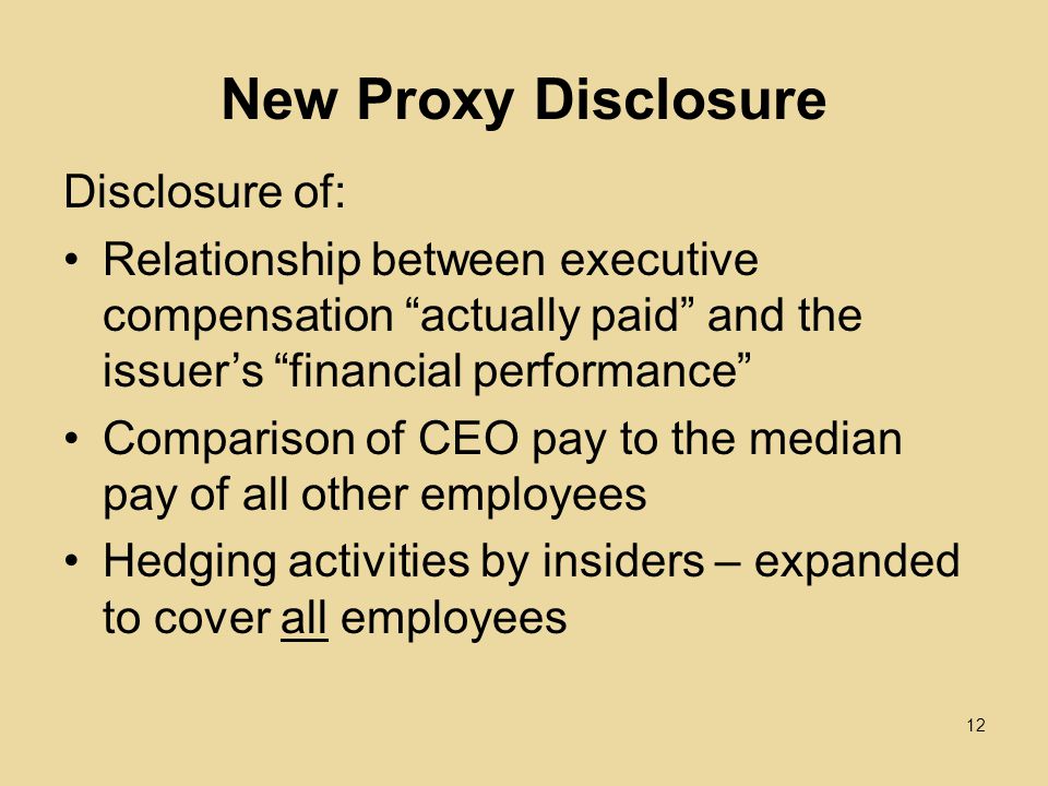 New Proxy Disclosure Disclosure of: Relationship between executive compensation actually paid and the issuer’s financial performance Comparison of CEO pay to the median pay of all other employees Hedging activities by insiders – expanded to cover all employees 12