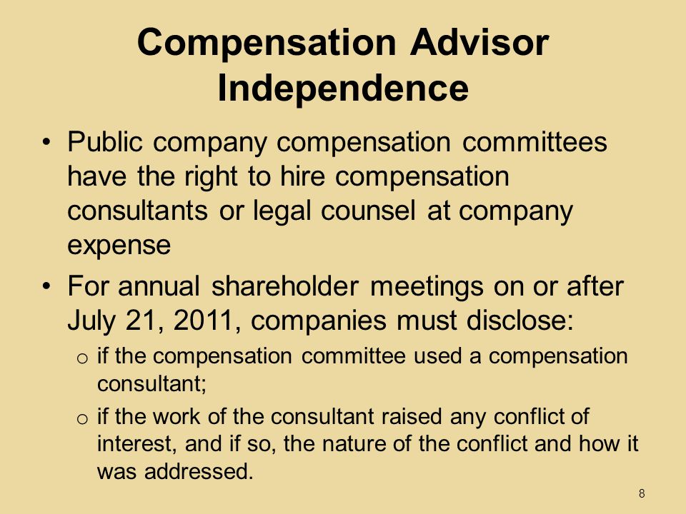 Compensation Advisor Independence Public company compensation committees have the right to hire compensation consultants or legal counsel at company expense For annual shareholder meetings on or after July 21, 2011, companies must disclose: o if the compensation committee used a compensation consultant; o if the work of the consultant raised any conflict of interest, and if so, the nature of the conflict and how it was addressed.