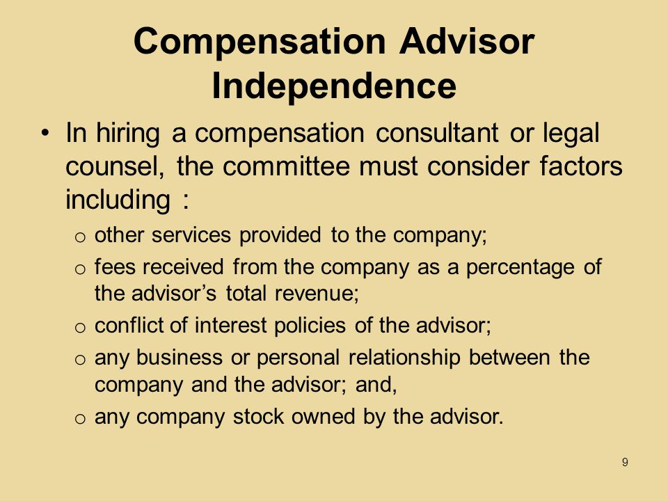 Compensation Advisor Independence In hiring a compensation consultant or legal counsel, the committee must consider factors including : o other services provided to the company; o fees received from the company as a percentage of the advisor’s total revenue; o conflict of interest policies of the advisor; o any business or personal relationship between the company and the advisor; and, o any company stock owned by the advisor.