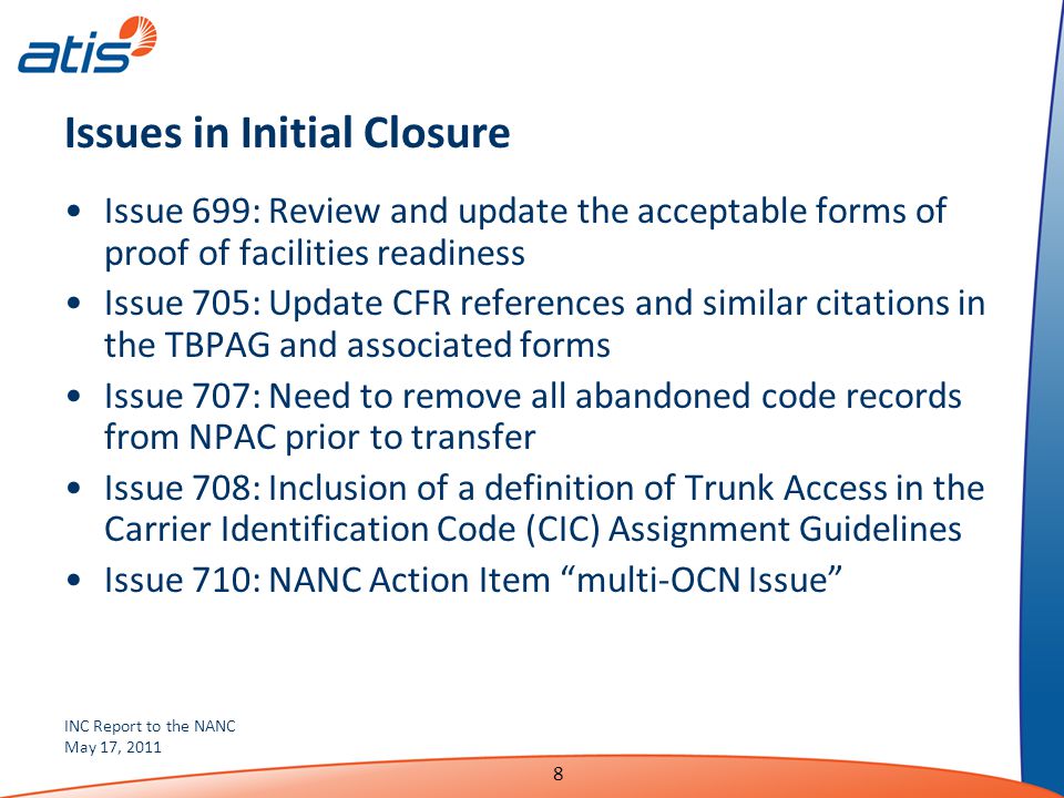 INC Report to the NANC May 17, Issues in Initial Closure Issue 699: Review and update the acceptable forms of proof of facilities readiness Issue 705: Update CFR references and similar citations in the TBPAG and associated forms Issue 707: Need to remove all abandoned code records from NPAC prior to transfer Issue 708: Inclusion of a definition of Trunk Access in the Carrier Identification Code (CIC) Assignment Guidelines Issue 710: NANC Action Item multi-OCN Issue