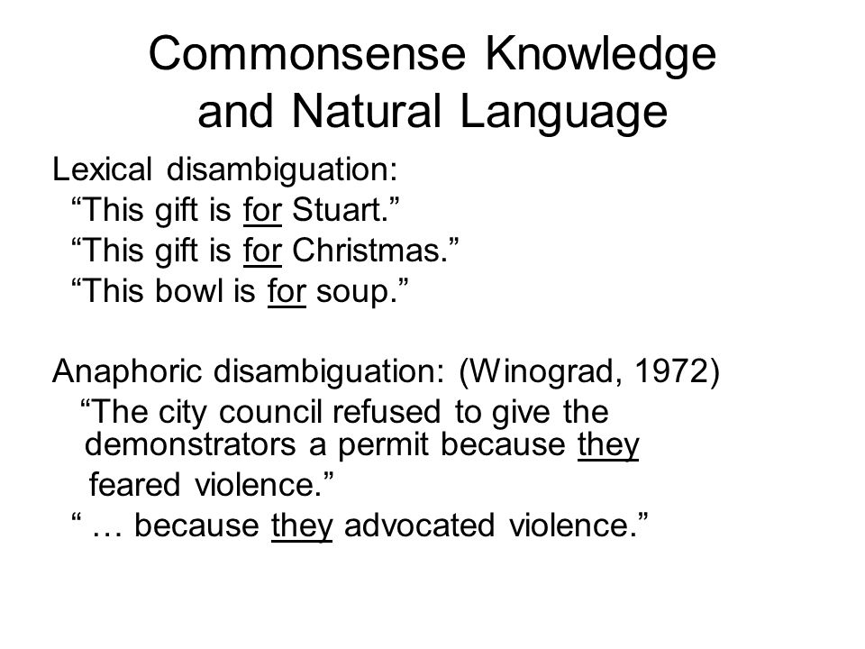 Commonsense Knowledge and Natural Language Lexical disambiguation: This gift is for Stuart. This gift is for Christmas. This bowl is for soup. Anaphoric disambiguation: (Winograd, 1972) The city council refused to give the demonstrators a permit because they feared violence. … because they advocated violence.