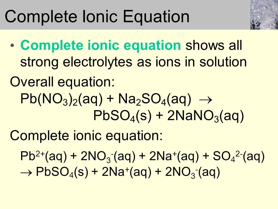 Complete ionic equation shows all strong electrolytes as ions in solution Overall equation: Pb(NO 3 ) 2 (aq) + Na 2 SO 4 (aq)  PbSO 4 (s) + 2NaNO 3 (aq) Complete ionic equation: Pb 2+ (aq) + 2NO 3 - (aq) + 2Na + (aq) + SO 4 2- (aq)  PbSO 4 (s) + 2Na + (aq) + 2NO 3 - (aq) Complete Ionic Equation
