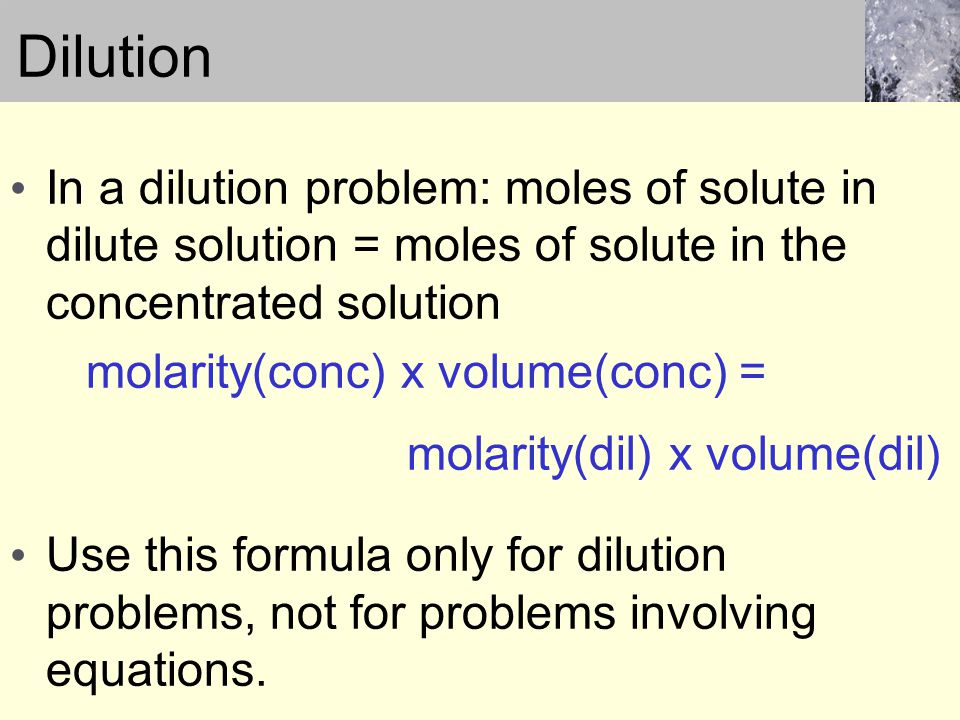 Dilution In a dilution problem: moles of solute in dilute solution = moles of solute in the concentrated solution molarity(conc) x volume(conc) = molarity(dil) x volume(dil) Use this formula only for dilution problems, not for problems involving equations.
