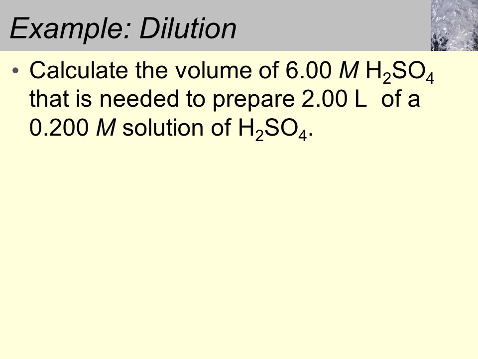 Example: Dilution Calculate the volume of 6.00 M H 2 SO 4 that is needed to prepare 2.00 L of a M solution of H 2 SO 4.
