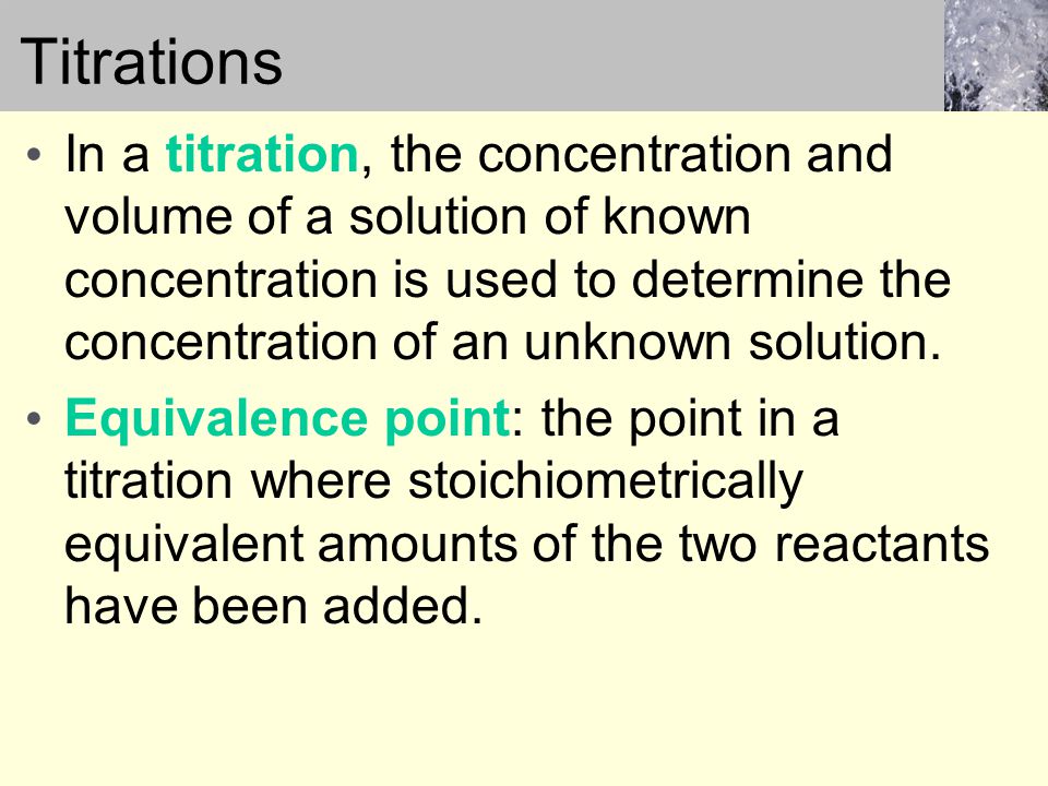 Titrations In a titration, the concentration and volume of a solution of known concentration is used to determine the concentration of an unknown solution.