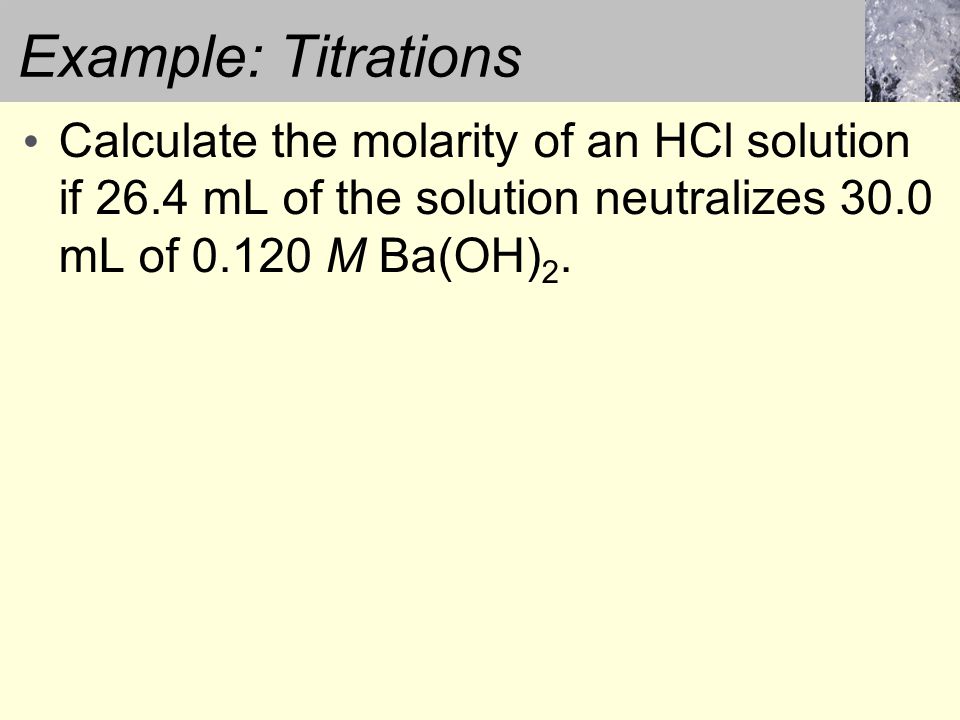 Example: Titrations Calculate the molarity of an HCl solution if 26.4 mL of the solution neutralizes 30.0 mL of M Ba(OH) 2.