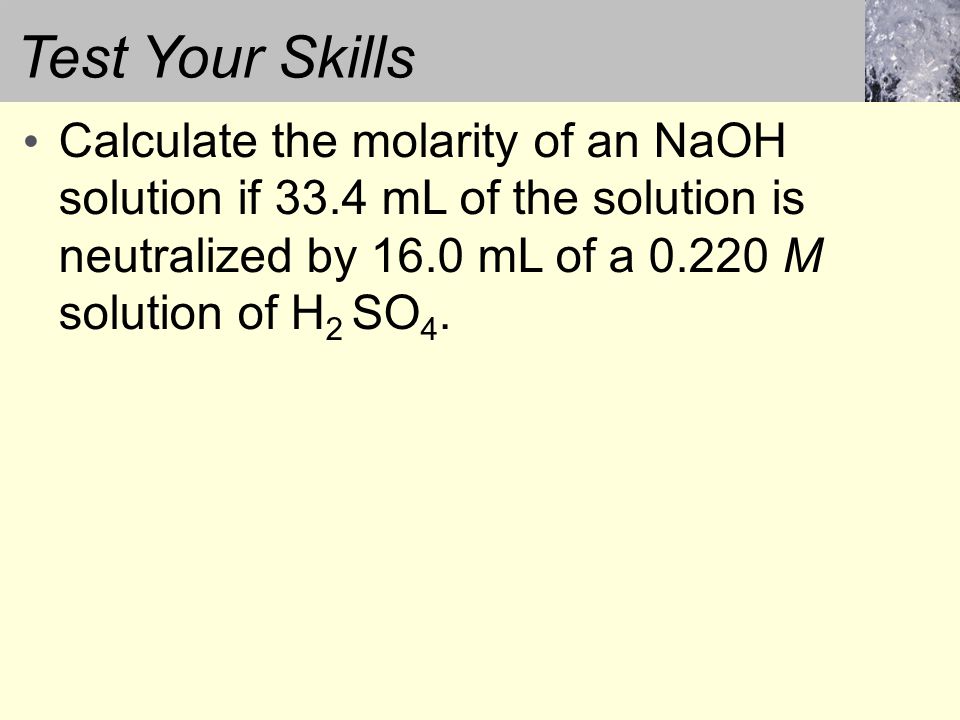 Test Your Skills Calculate the molarity of an NaOH solution if 33.4 mL of the solution is neutralized by 16.0 mL of a M solution of H 2 SO 4.