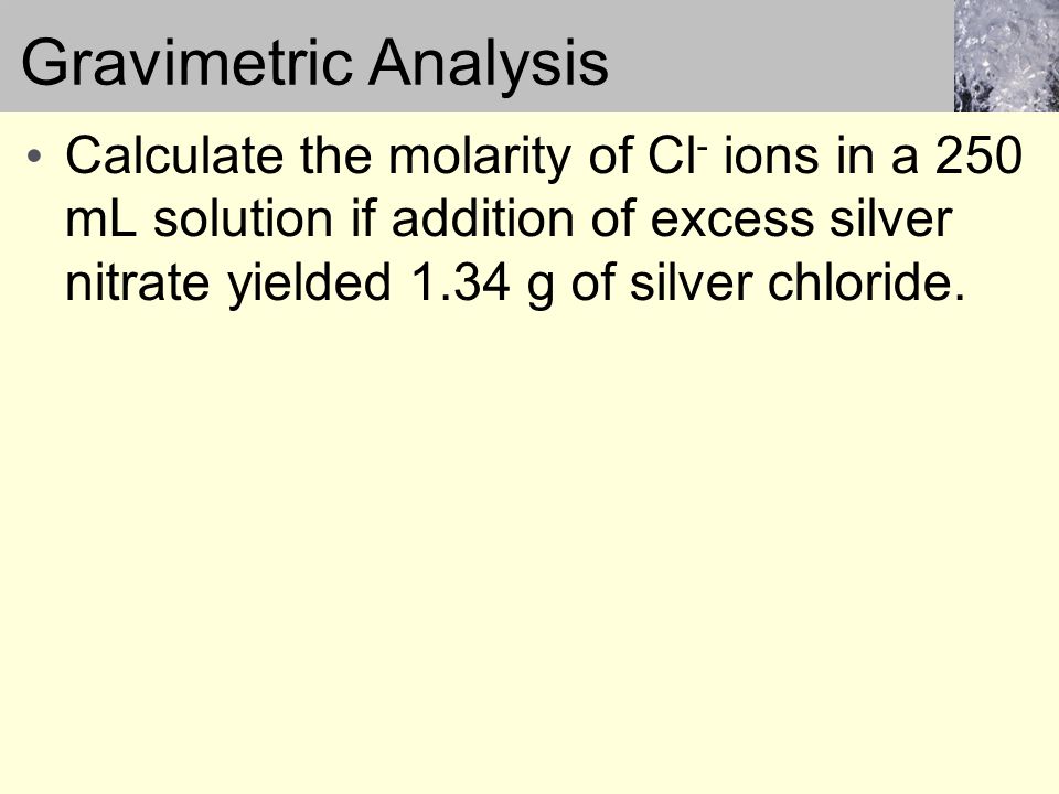 Gravimetric Analysis Calculate the molarity of Cl - ions in a 250 mL solution if addition of excess silver nitrate yielded 1.34 g of silver chloride.