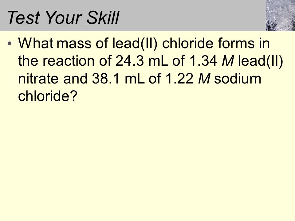 Test Your Skill What mass of lead(II) chloride forms in the reaction of 24.3 mL of 1.34 M lead(II) nitrate and 38.1 mL of 1.22 M sodium chloride