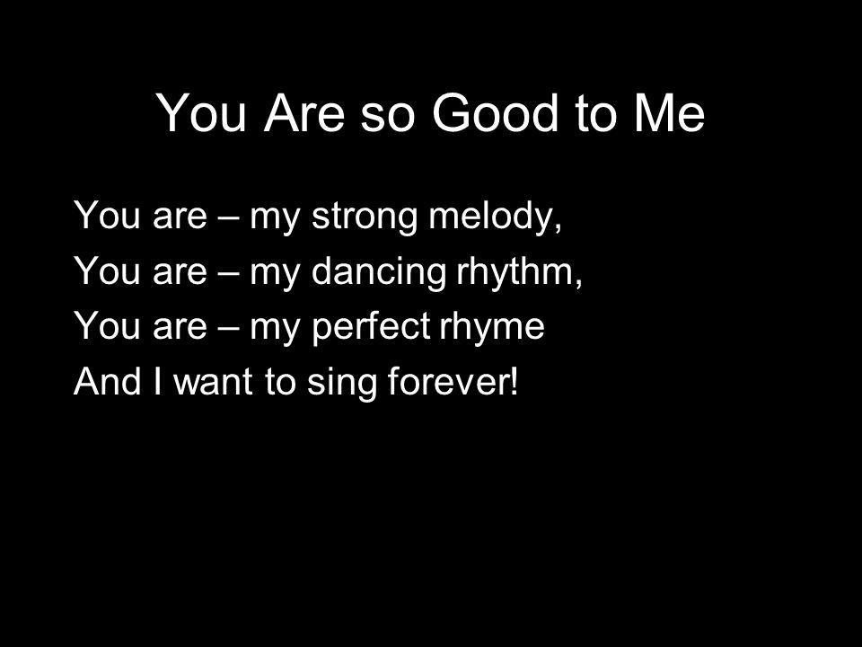 You Are so Good to Me You are – my strong melody, You are – my dancing rhythm, You are – my perfect rhyme And I want to sing forever!