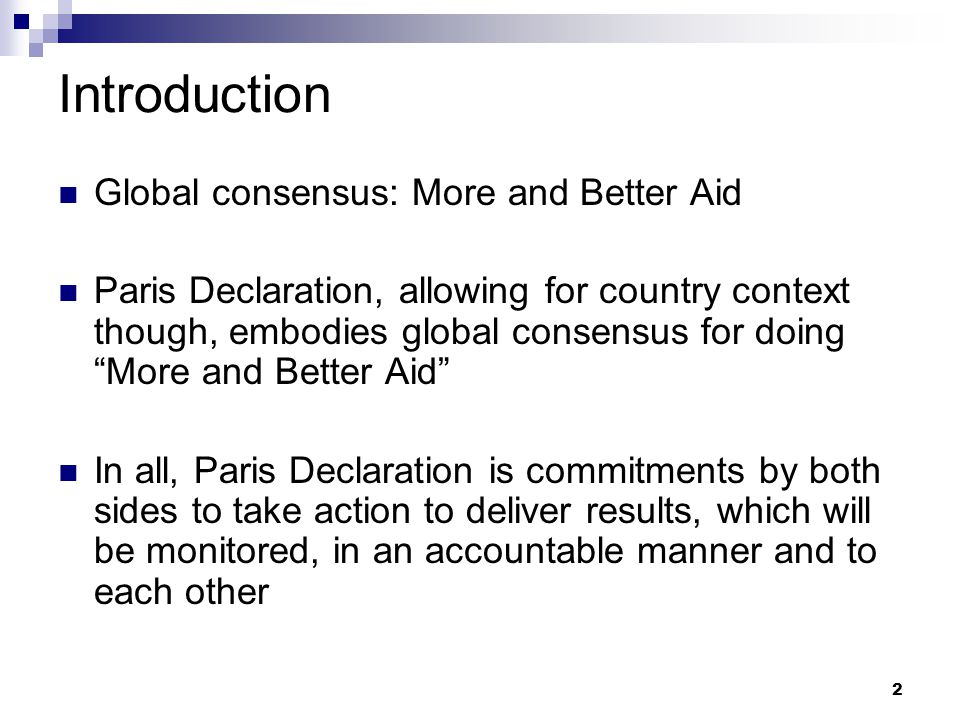 2 Introduction Global consensus: More and Better Aid Paris Declaration, allowing for country context though, embodies global consensus for doing More and Better Aid In all, Paris Declaration is commitments by both sides to take action to deliver results, which will be monitored, in an accountable manner and to each other