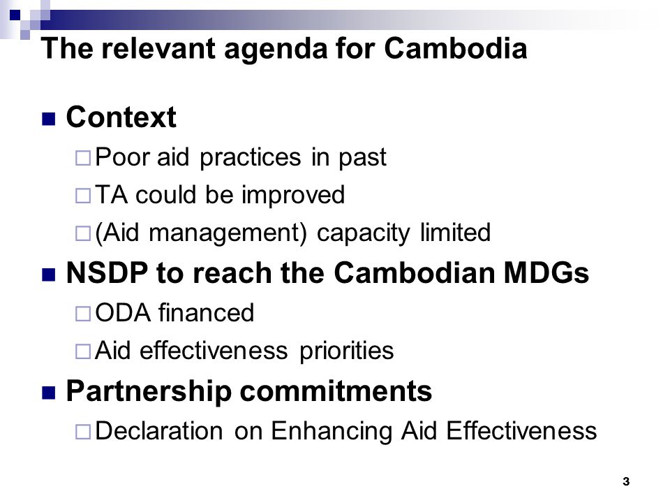 3 The relevant agenda for Cambodia Context  Poor aid practices in past  TA could be improved  (Aid management) capacity limited NSDP to reach the Cambodian MDGs  ODA financed  Aid effectiveness priorities Partnership commitments  Declaration on Enhancing Aid Effectiveness