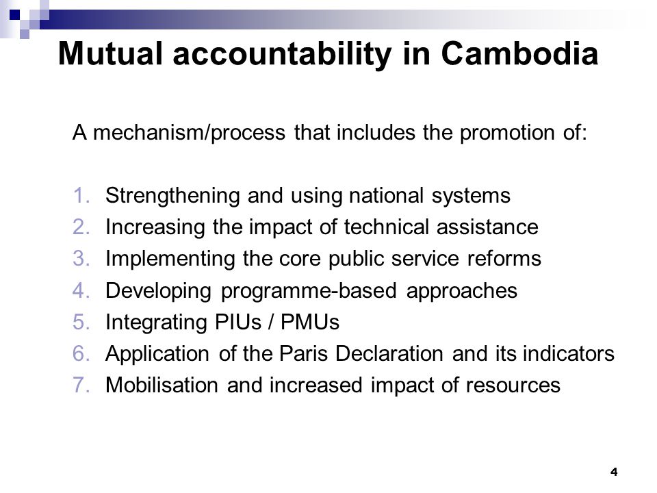 4 Mutual accountability in Cambodia A mechanism/process that includes the promotion of: 1.Strengthening and using national systems 2.Increasing the impact of technical assistance 3.Implementing the core public service reforms 4.Developing programme-based approaches 5.Integrating PIUs / PMUs 6.Application of the Paris Declaration and its indicators 7.Mobilisation and increased impact of resources