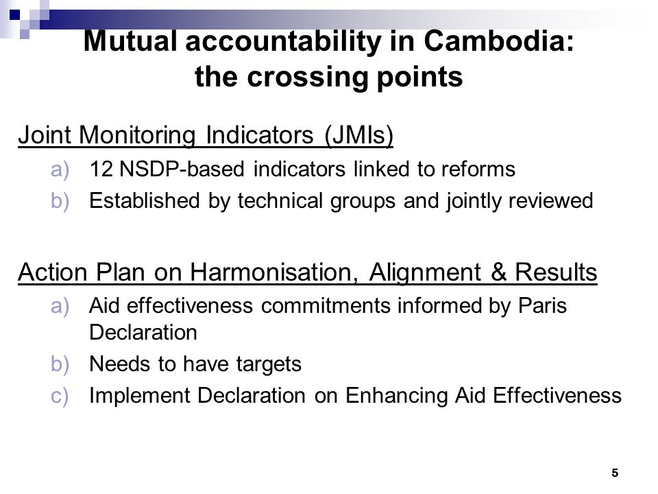 5 Mutual accountability in Cambodia: the crossing points Joint Monitoring Indicators (JMIs) a)12 NSDP-based indicators linked to reforms b)Established by technical groups and jointly reviewed Action Plan on Harmonisation, Alignment & Results a)Aid effectiveness commitments informed by Paris Declaration b)Needs to have targets c)Implement Declaration on Enhancing Aid Effectiveness