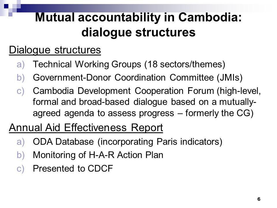 6 Mutual accountability in Cambodia: dialogue structures Dialogue structures a)Technical Working Groups (18 sectors/themes) b)Government-Donor Coordination Committee (JMIs) c)Cambodia Development Cooperation Forum (high-level, formal and broad-based dialogue based on a mutually- agreed agenda to assess progress – formerly the CG) Annual Aid Effectiveness Report a)ODA Database (incorporating Paris indicators) b)Monitoring of H-A-R Action Plan c)Presented to CDCF