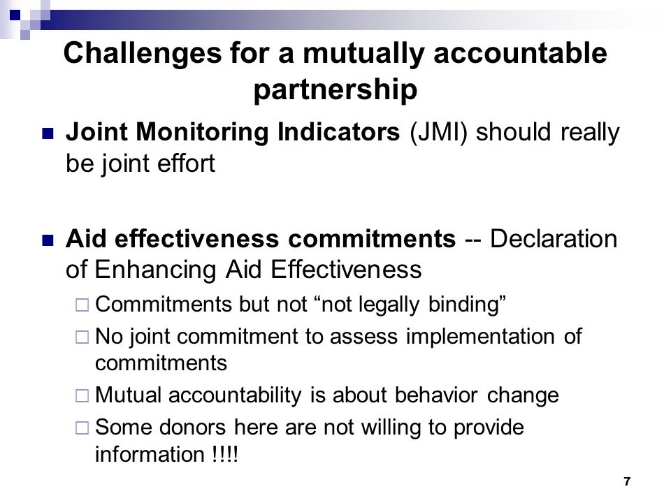 7 Challenges for a mutually accountable partnership Joint Monitoring Indicators (JMI) should really be joint effort Aid effectiveness commitments -- Declaration of Enhancing Aid Effectiveness  Commitments but not not legally binding  No joint commitment to assess implementation of commitments  Mutual accountability is about behavior change  Some donors here are not willing to provide information !!!!