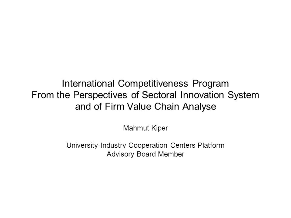 International Competitiveness Program From the Perspectives of Sectoral Innovation System and of Firm Value Chain Analyse Mahmut Kiper University-Industry Cooperation Centers Platform Advisory Board Member