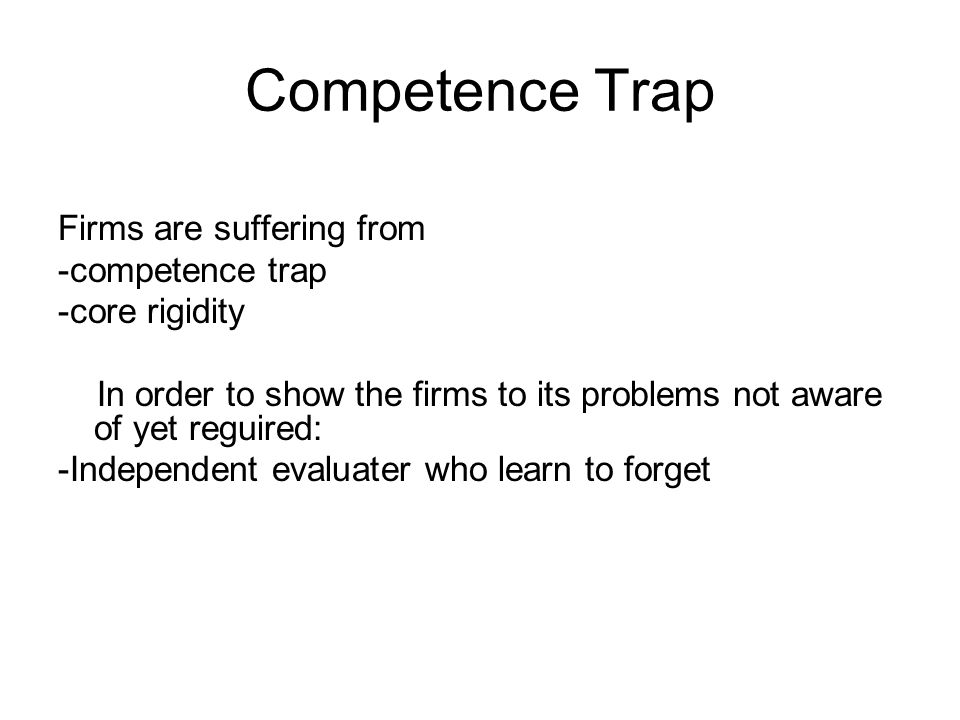 Competence Trap Firms are suffering from -competence trap -core rigidity In order to show the firms to its problems not aware of yet reguired: -Independent evaluater who learn to forget