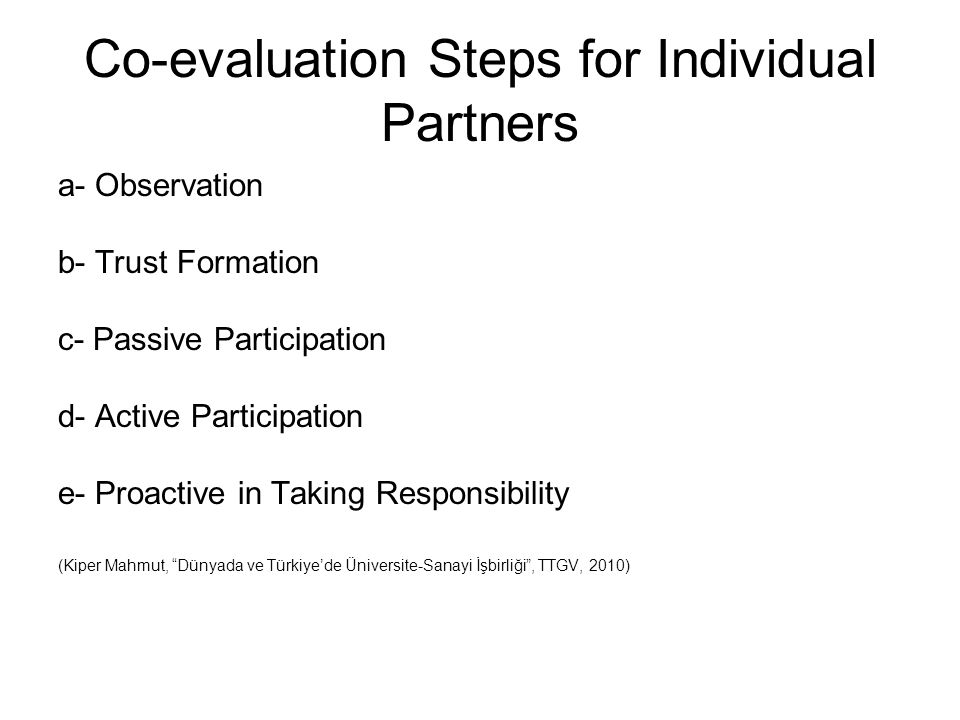 Co-evaluation Steps for Individual Partners a- Observation b- Trust Formation c- Passive Participation d- Active Participation e- Proactive in Taking Responsibility (Kiper Mahmut, Dünyada ve Türkiye’de Üniversite-Sanayi İşbirliği , TTGV, 2010)