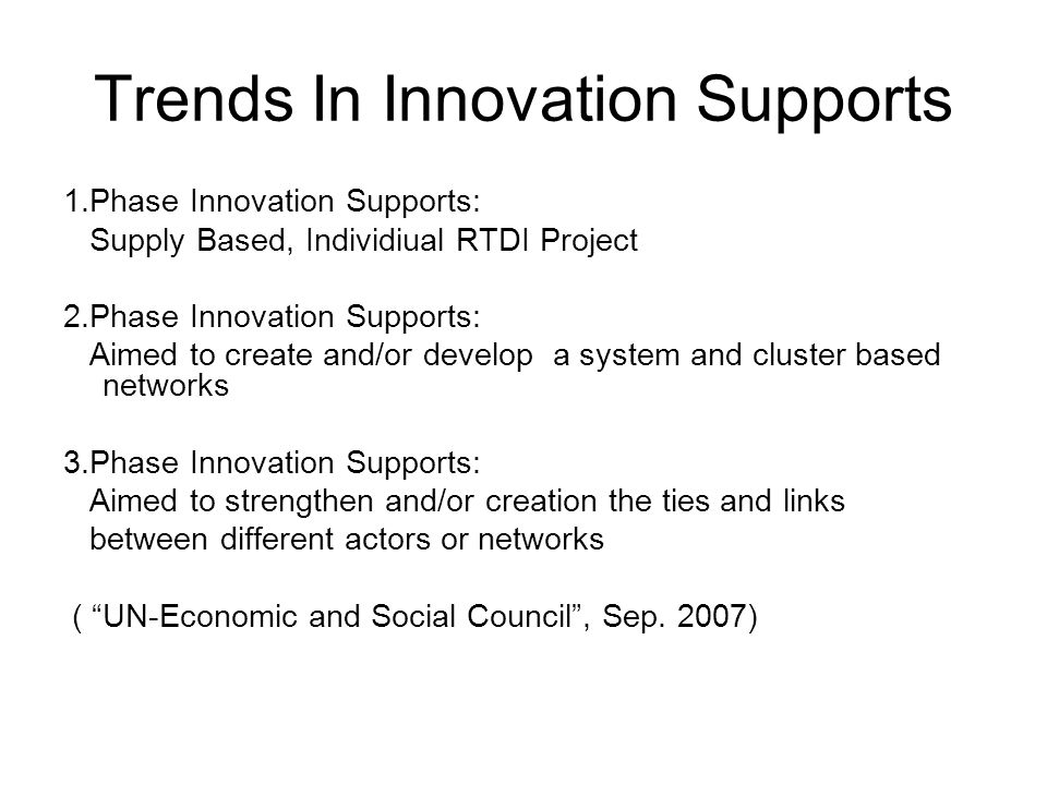 Trends In Innovation Supports 1.Phase Innovation Supports: Supply Based, Individiual RTDI Project 2.Phase Innovation Supports: Aimed to create and/or develop a system and cluster based networks 3.Phase Innovation Supports: Aimed to strengthen and/or creation the ties and links between different actors or networks ( UN-Economic and Social Council , Sep.