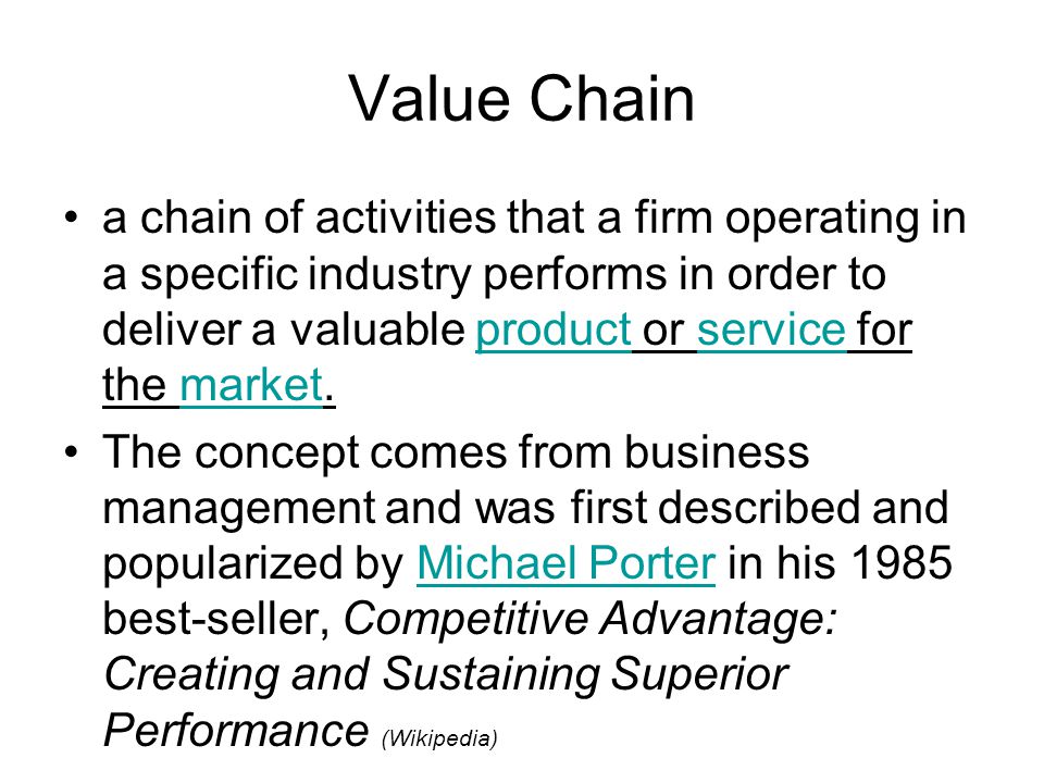 Value Chain a chain of activities that a firm operating in a specific industry performs in order to deliver a valuable product or service for the market.productservicemarket The concept comes from business management and was first described and popularized by Michael Porter in his 1985 best-seller, Competitive Advantage: Creating and Sustaining Superior Performance (Wikipedia)Michael Porter