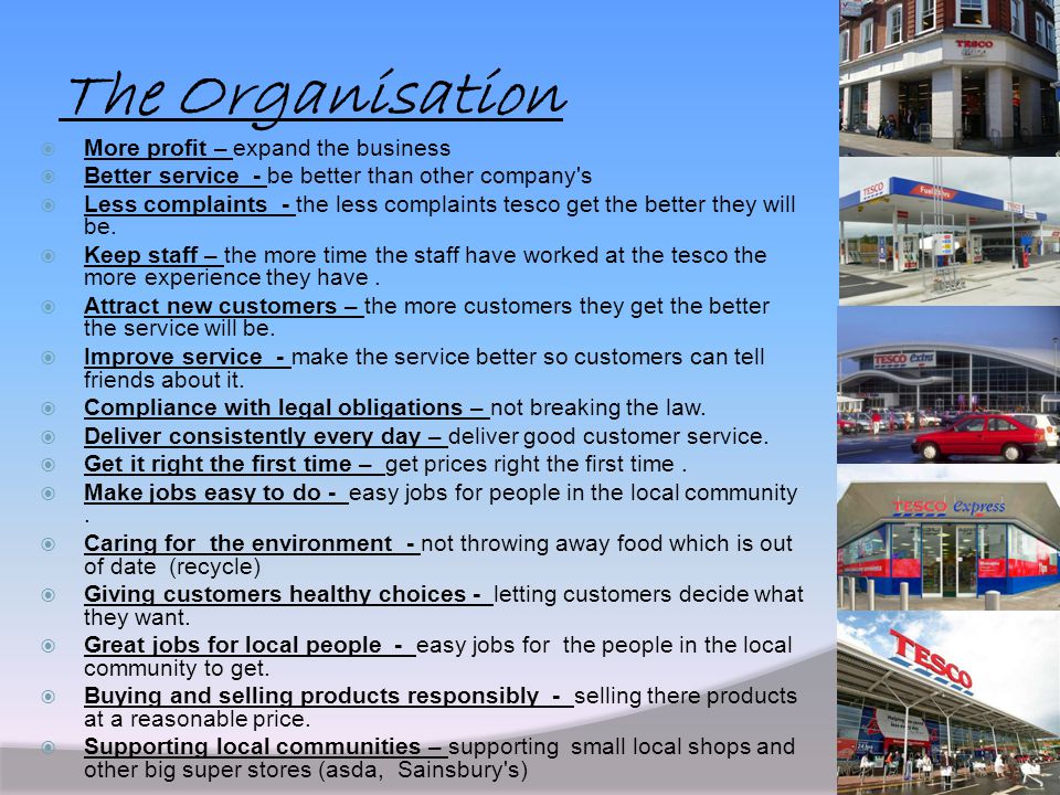 The Organisation  More profit – expand the business  Better service - be better than other company s  Less complaints - the less complaints tesco get the better they will be.