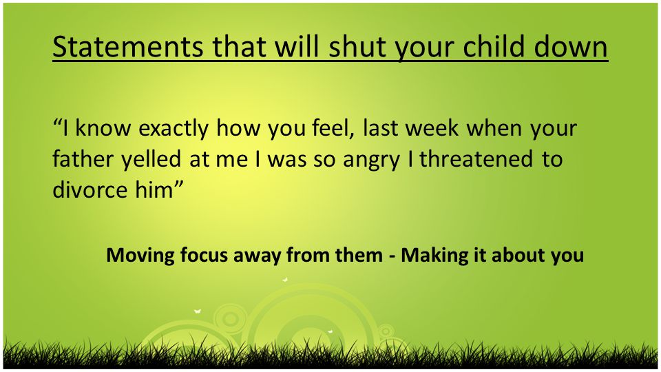 Statements that will shut your child down I know exactly how you feel, last week when your father yelled at me I was so angry I threatened to divorce him Moving focus away from them - Making it about you
