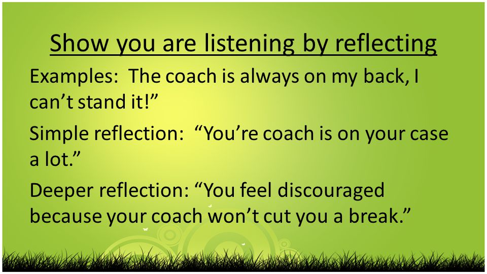 Show you are listening by reflecting Examples: The coach is always on my back, I can’t stand it! Simple reflection: You’re coach is on your case a lot. Deeper reflection: You feel discouraged because your coach won’t cut you a break.