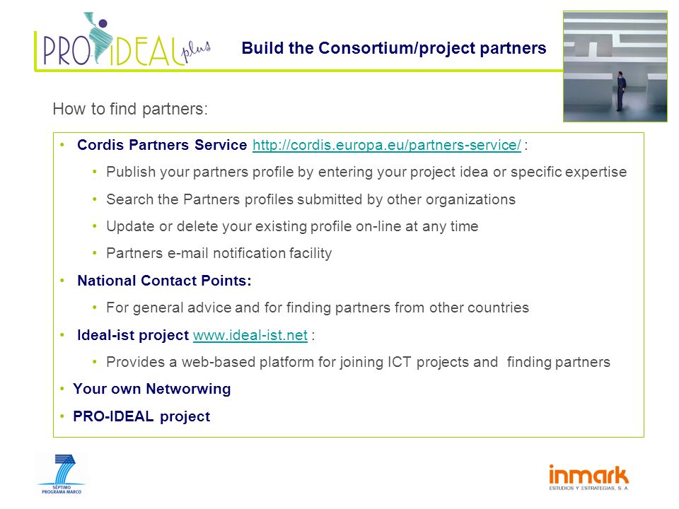 Cordis Partners Service   :  Publish your partners profile by entering your project idea or specific expertise Search the Partners profiles submitted by other organizations Update or delete your existing profile on-line at any time Partners  notification facility National Contact Points: For general advice and for finding partners from other countries Ideal-ist project   :  Provides a web-based platform for joining ICT projects and finding partners Your own Networwing PRO-IDEAL project Build the Consortium/project partners How to find partners: