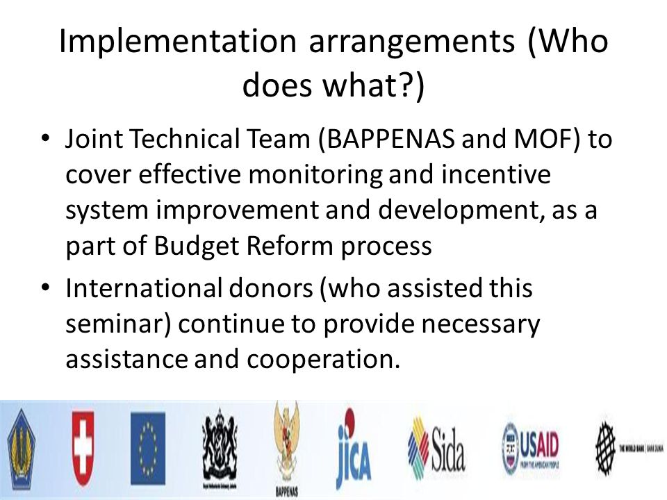 Implementation arrangements (Who does what ) Joint Technical Team (BAPPENAS and MOF) to cover effective monitoring and incentive system improvement and development, as a part of Budget Reform process International donors (who assisted this seminar) continue to provide necessary assistance and cooperation.
