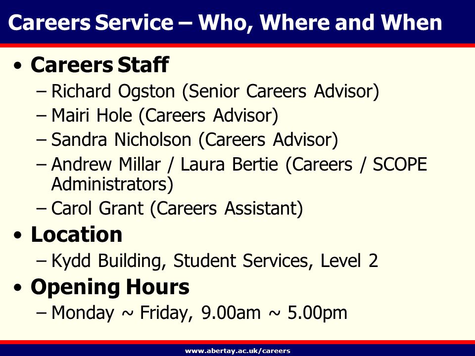 Careers Service – Who, Where and When Careers Staff –Richard Ogston (Senior Careers Advisor) –Mairi Hole (Careers Advisor) –Sandra Nicholson (Careers Advisor) –Andrew Millar / Laura Bertie (Careers / SCOPE Administrators) –Carol Grant (Careers Assistant) Location –Kydd Building, Student Services, Level 2 Opening Hours –Monday ~ Friday, 9.00am ~ 5.00pm