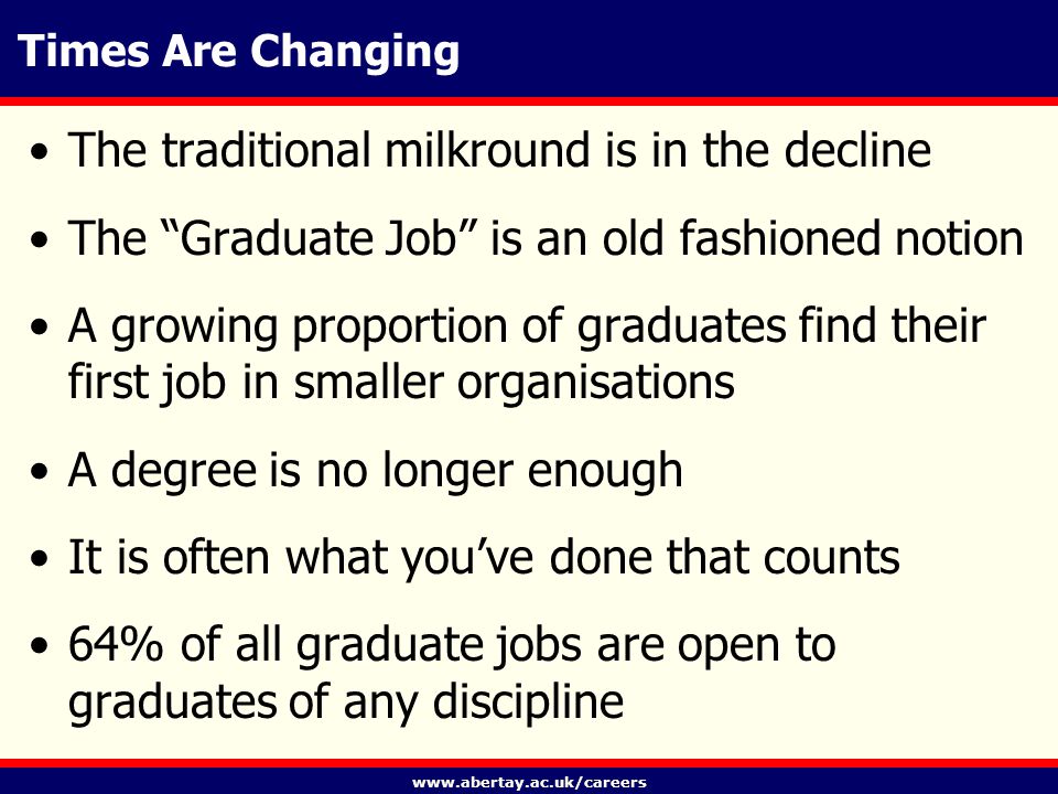 Times Are Changing The traditional milkround is in the decline The Graduate Job is an old fashioned notion A growing proportion of graduates find their first job in smaller organisations A degree is no longer enough It is often what you’ve done that counts 64% of all graduate jobs are open to graduates of any discipline