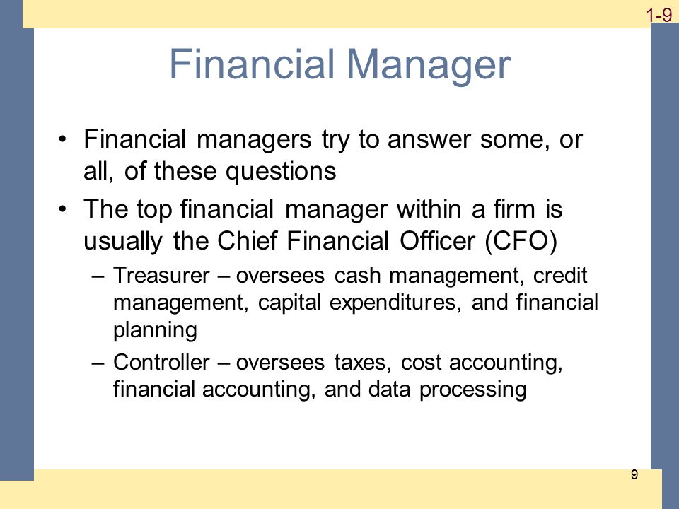 1-9 9 Financial Manager Financial managers try to answer some, or all, of these questions The top financial manager within a firm is usually the Chief Financial Officer (CFO) –Treasurer – oversees cash management, credit management, capital expenditures, and financial planning –Controller – oversees taxes, cost accounting, financial accounting, and data processing