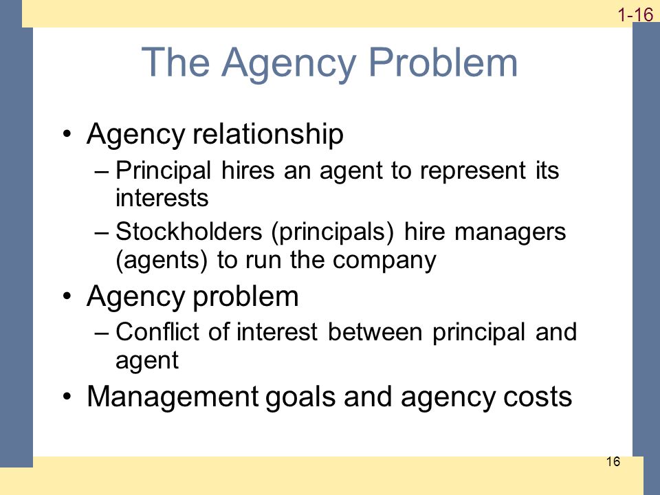 The Agency Problem Agency relationship –Principal hires an agent to represent its interests –Stockholders (principals) hire managers (agents) to run the company Agency problem –Conflict of interest between principal and agent Management goals and agency costs
