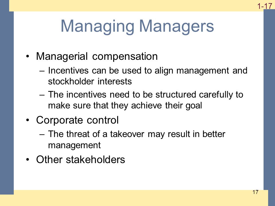 Managing Managers Managerial compensation –Incentives can be used to align management and stockholder interests –The incentives need to be structured carefully to make sure that they achieve their goal Corporate control –The threat of a takeover may result in better management Other stakeholders