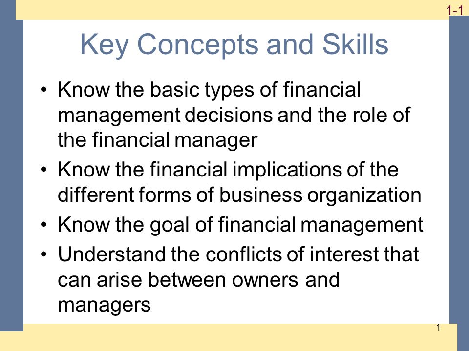 1-1 1 Key Concepts and Skills Know the basic types of financial management decisions and the role of the financial manager Know the financial implications of the different forms of business organization Know the goal of financial management Understand the conflicts of interest that can arise between owners and managers